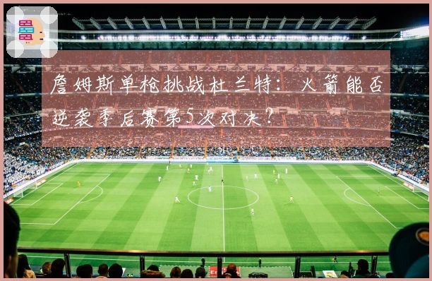 詹姆斯单枪挑战杜兰特：火箭能否逆袭季后赛第5次对决？