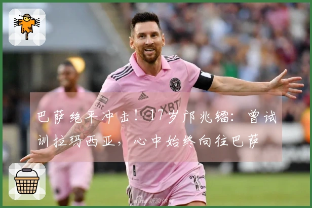 巴萨绝平冲击！17岁邝兆镭：曾试训拉玛西亚，心中始终向往巴萨