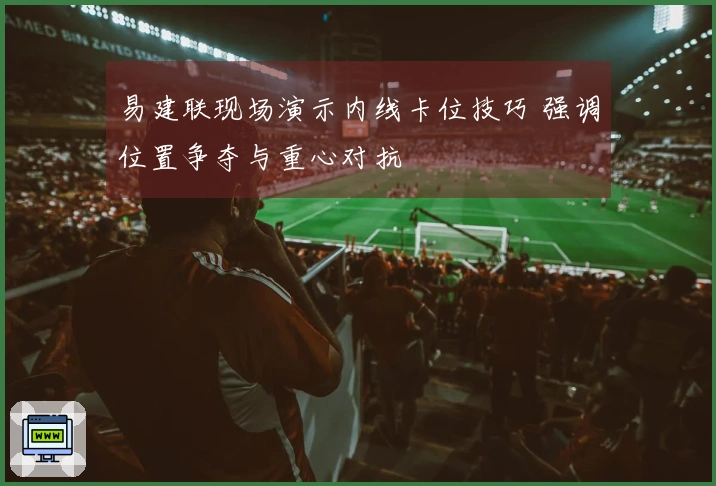 易建联现场演示内线卡位技巧 强调位置争夺与重心对抗