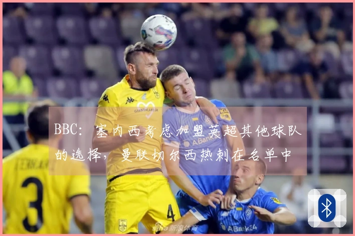 BBC：塞内西考虑加盟英超其他球队的选择，曼联切尔西热刺在名单中