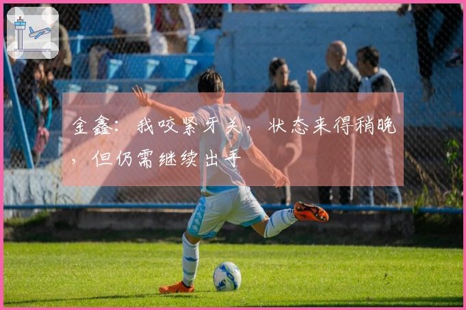 金鑫：我咬紧牙关，状态来得稍晚，但仍需继续出手