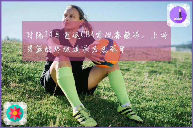 时隔24年重返CBA常规赛巅峰，上海男篮的终极追求为总冠军