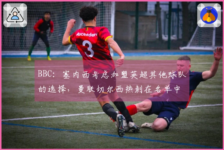 BBC：塞内西考虑加盟英超其他球队的选择，曼联切尔西热刺在名单中