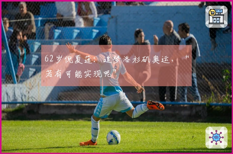 62岁倪夏莲：追梦洛杉矶奥运，“若有可能实现呢”