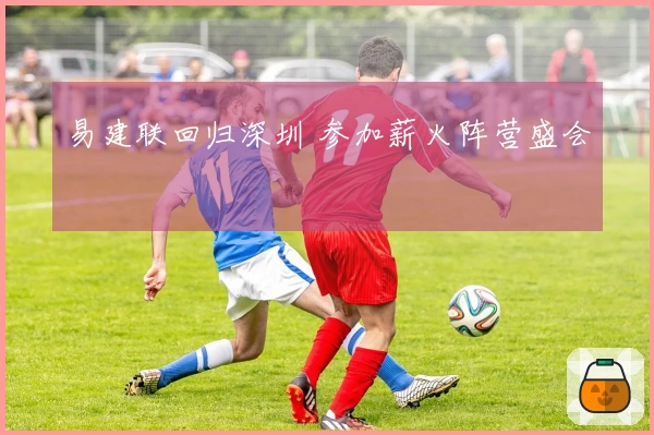 易建联回归深圳 参加薪火阵营盛会