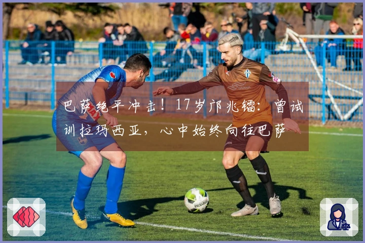 巴萨绝平冲击！17岁邝兆镭：曾试训拉玛西亚，心中始终向往巴萨