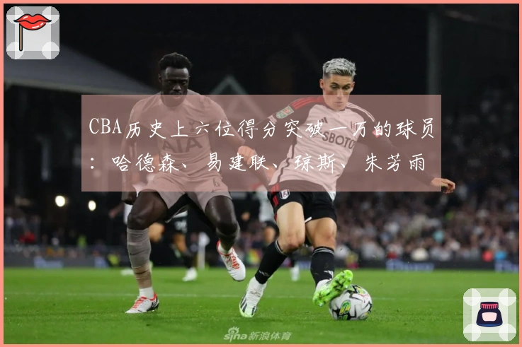 CBA历史上六位得分突破一万的球员：哈德森、易建联、琼斯、朱芳雨、刘炜、王哲林