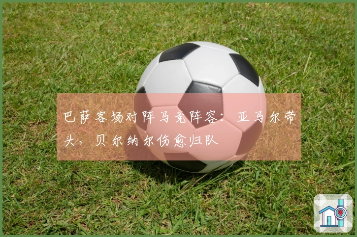 巴萨客场对阵马竞阵容：亚马尔带头，贝尔纳尔伤愈归队
