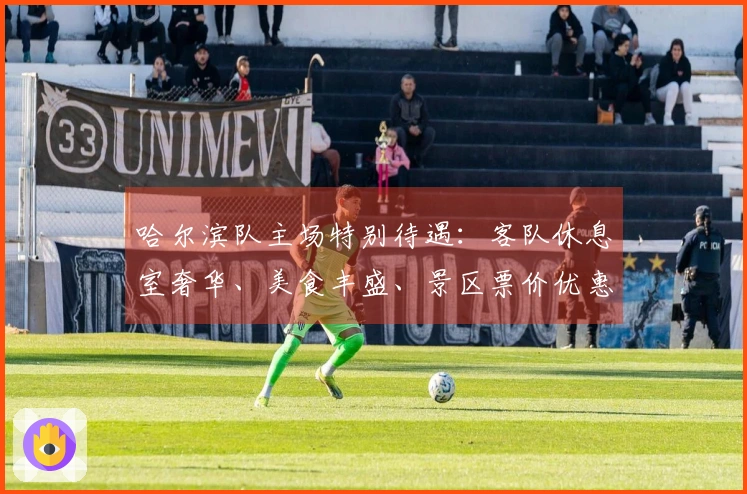 哈尔滨队主场特别待遇：客队休息室奢华、美食丰盛、景区票价优惠，阿城热情迎接赛事盛况