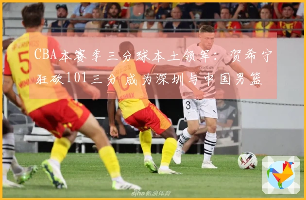 CBA本赛季三分球本土领军：贺希宁狂砍101三分 成为深圳与中国男篮的核心动力